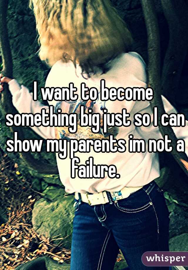 I want to become something big just so I can show my parents im not a failure.