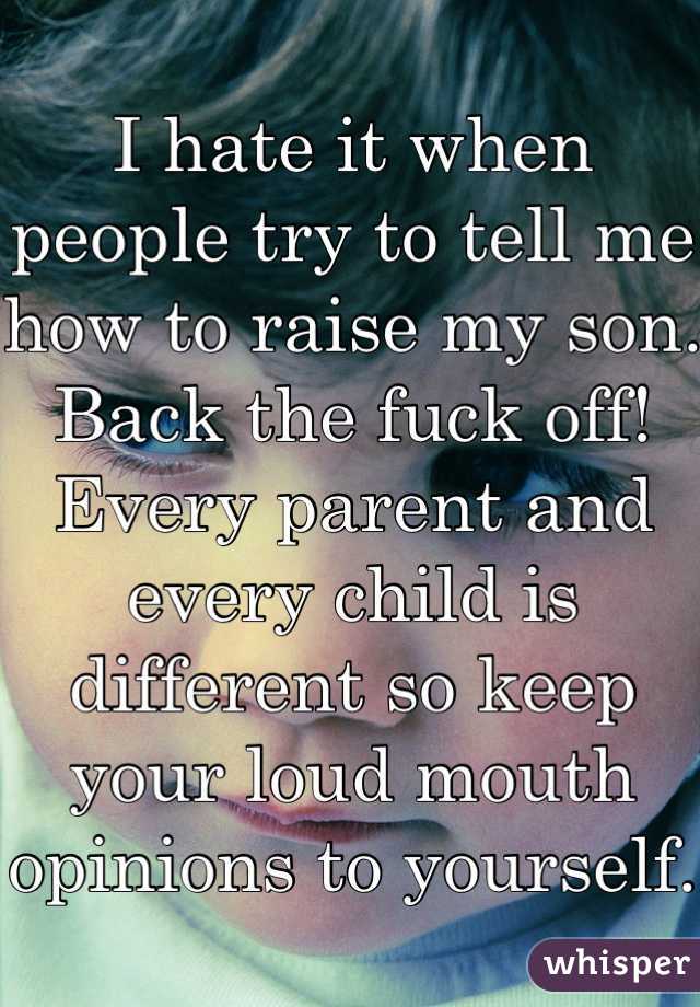 I hate it when people try to tell me how to raise my son. Back the fuck off! Every parent and every child is different so keep your loud mouth opinions to yourself. 