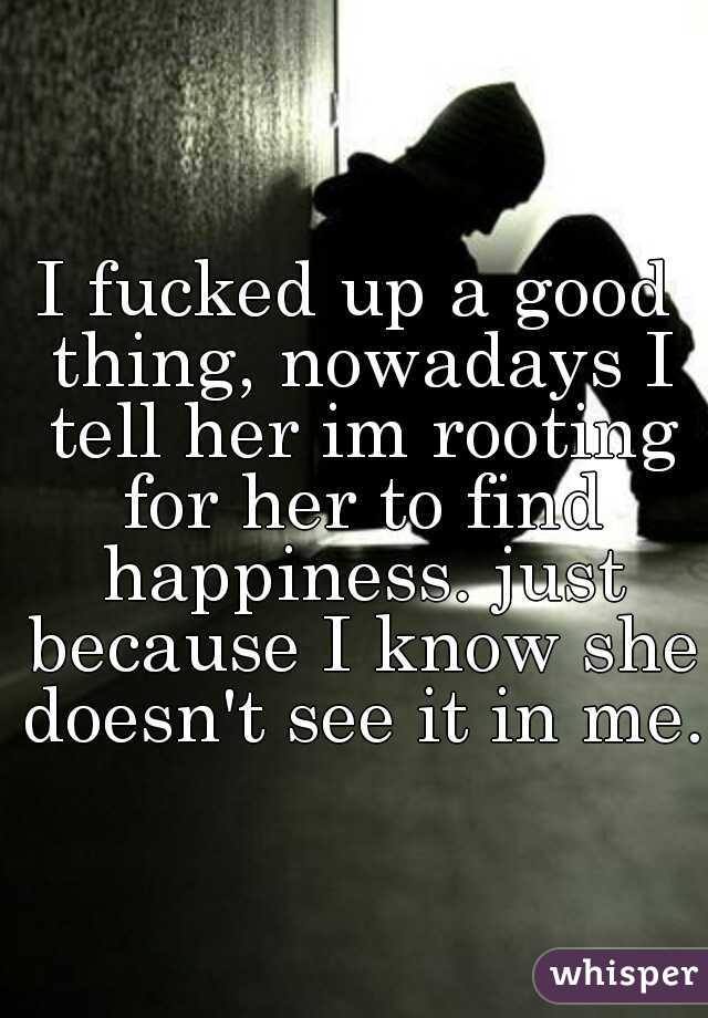I fucked up a good thing, nowadays I tell her im rooting for her to find happiness. just because I know she doesn't see it in me.