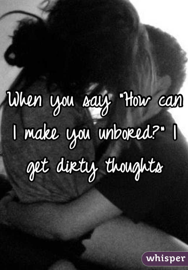 When you say "How can I make you unbored?" I get dirty thoughts