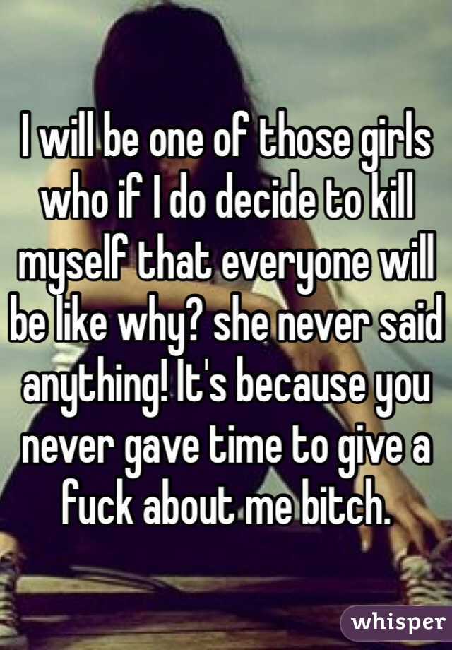 I will be one of those girls who if I do decide to kill myself that everyone will be like why? she never said anything! It's because you never gave time to give a fuck about me bitch.