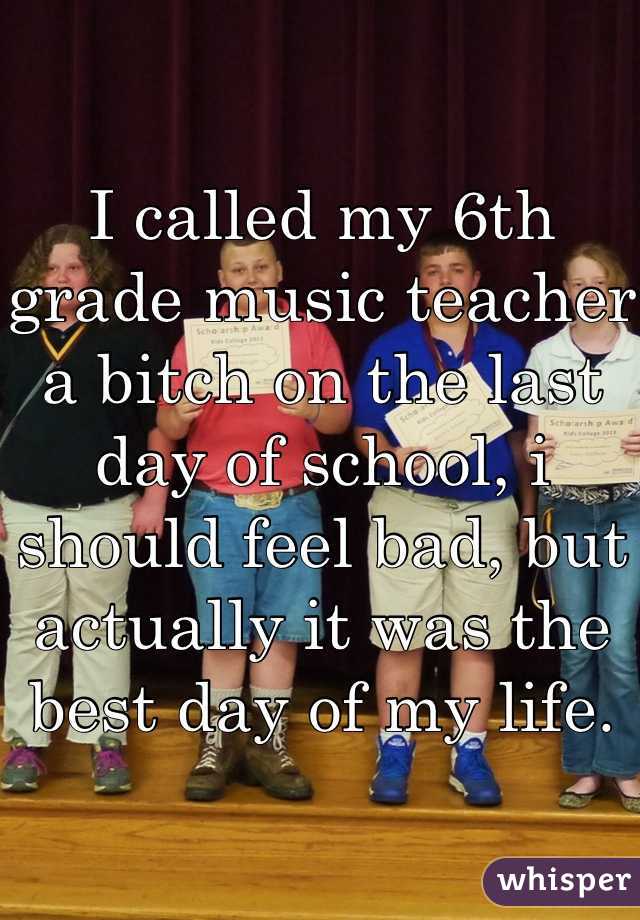 I called my 6th grade music teacher a bitch on the last day of school, i should feel bad, but actually it was the best day of my life.  