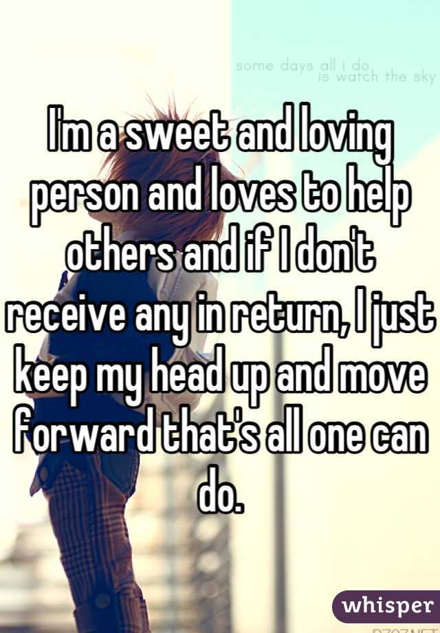 I'm a sweet and loving person and loves to help others and if I don't receive any in return, I just keep my head up and move forward that's all one can do.