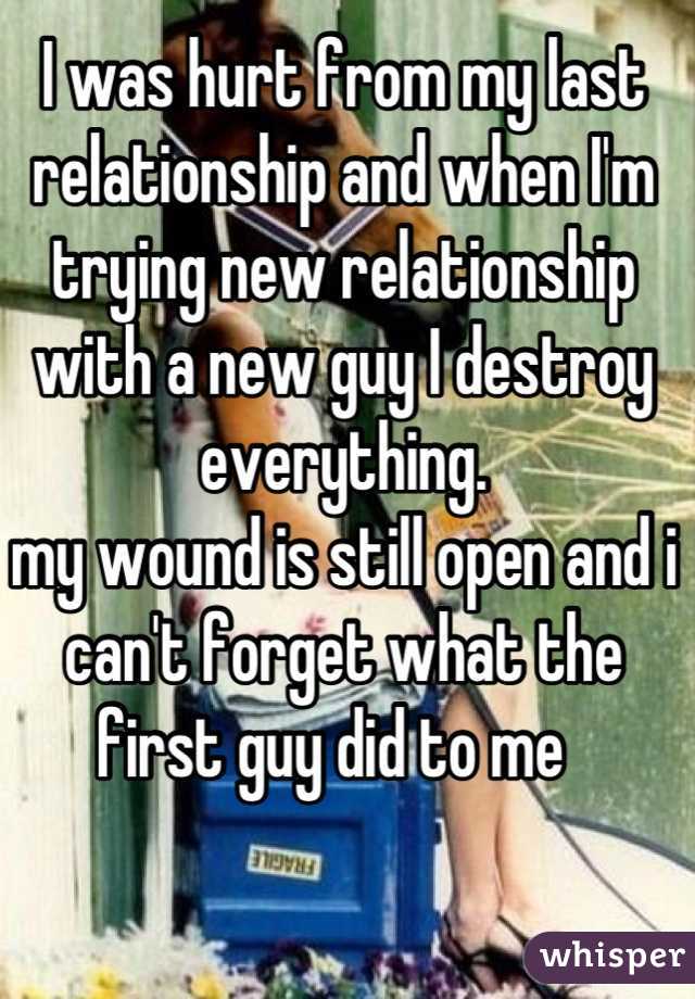 I was hurt from my last relationship and when I'm trying new relationship with a new guy I destroy everything.
my wound is still open and i can't forget what the first guy did to me  
