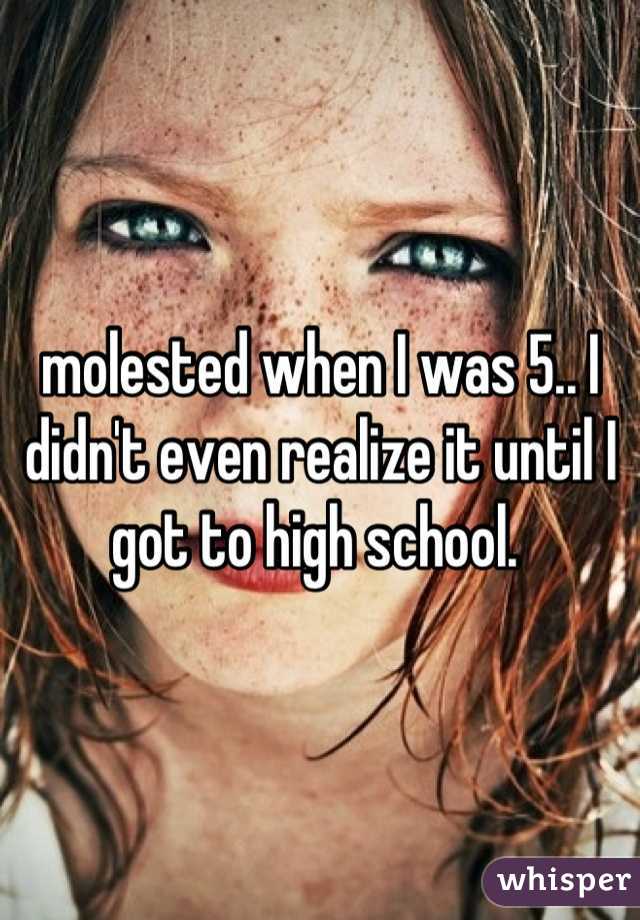 molested when I was 5.. I didn't even realize it until I got to high school. 