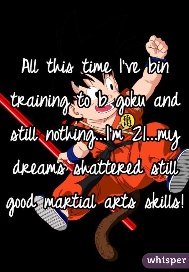 All this time I've bin training to b goku and still nothing...I'm 21...my dreams shattered still good martial arts skills! 