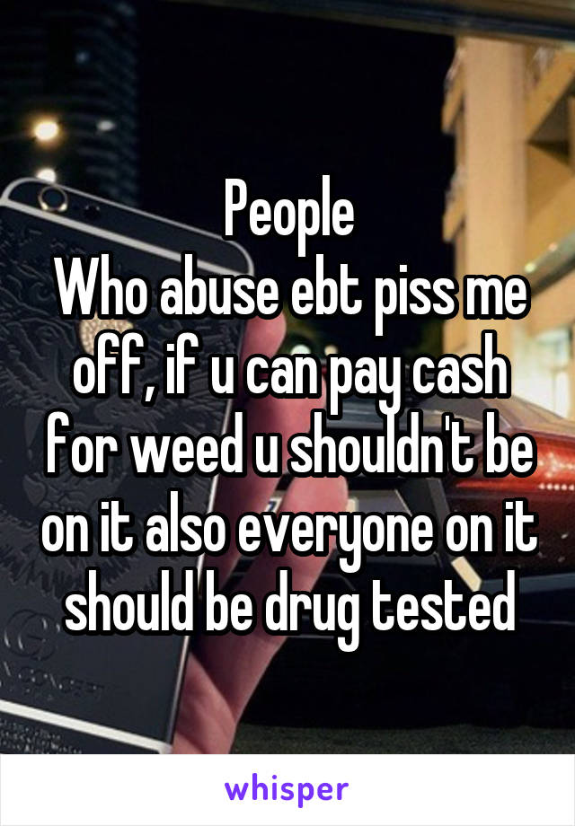 People
Who abuse ebt piss me off, if u can pay cash for weed u shouldn't be on it also everyone on it should be drug tested