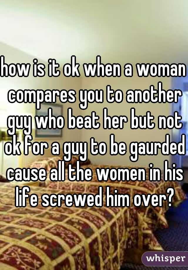 how is it ok when a woman compares you to another guy who beat her but not ok for a guy to be gaurded cause all the women in his life screwed him over?