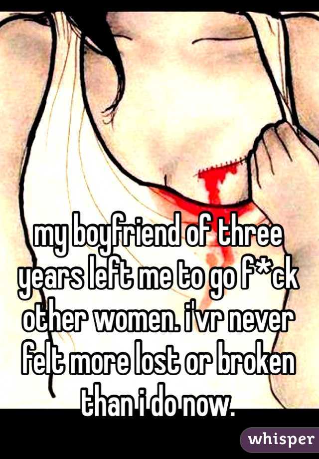 my boyfriend of three years left me to go f*ck other women. i'vr never felt more lost or broken than i do now.
