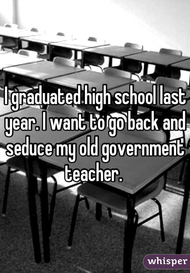 I graduated high school last year. I want to go back and seduce my old government teacher. 