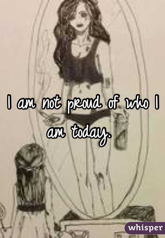 I am not proud of who I am today. 