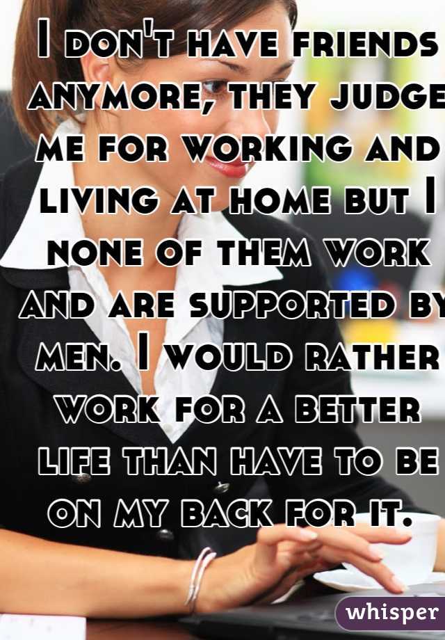 I don't have friends anymore, they judge me for working and living at home but I none of them work and are supported by men. I would rather work for a better life than have to be on my back for it. 