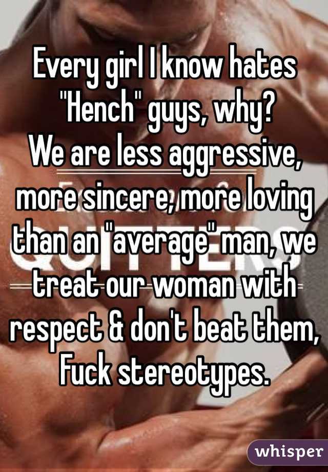 Every girl I know hates
 "Hench" guys, why?
We are less aggressive, more sincere, more loving than an "average" man, we treat our woman with respect & don't beat them,
Fuck stereotypes.

