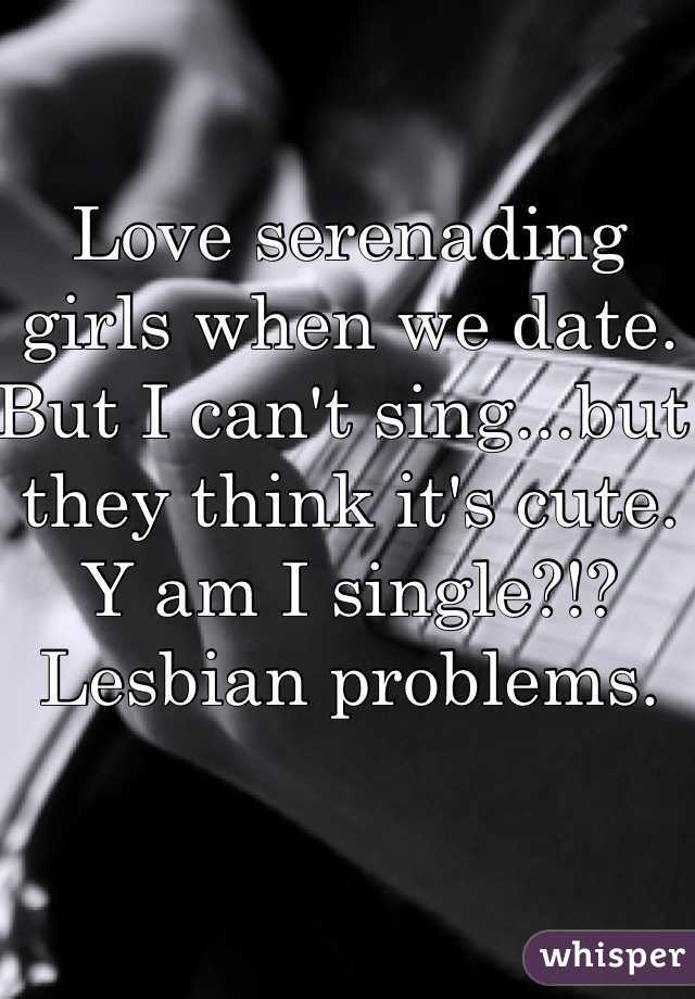 Love serenading girls when we date. But I can't sing...but they think it's cute.
Y am I single?!? Lesbian problems. 