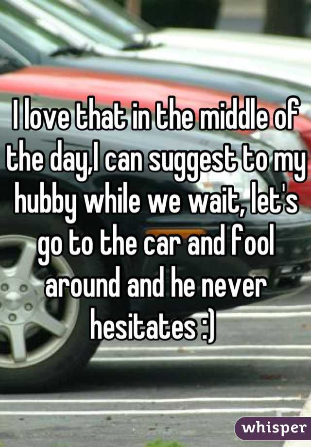 I love that in the middle of the day,I can suggest to my hubby while we wait, let's go to the car and fool around and he never hesitates :) 