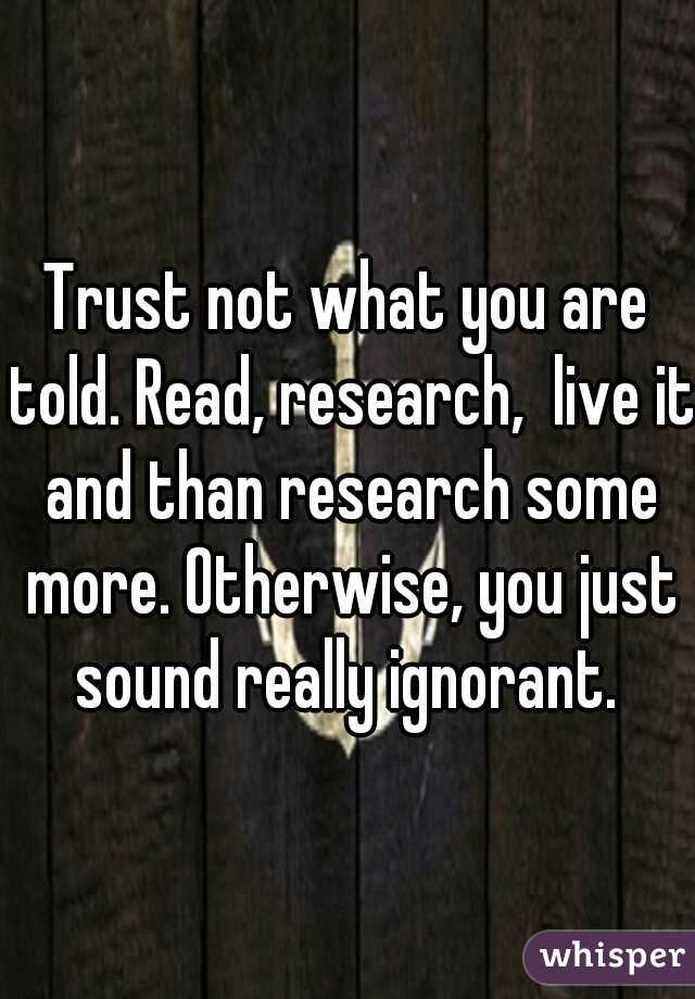 Trust not what you are told. Read, research,  live it and than research some more. Otherwise, you just sound really ignorant. 