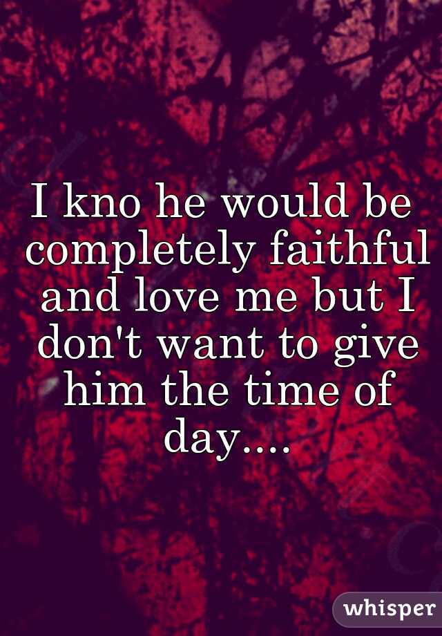 I kno he would be completely faithful and love me but I don't want to give him the time of day....