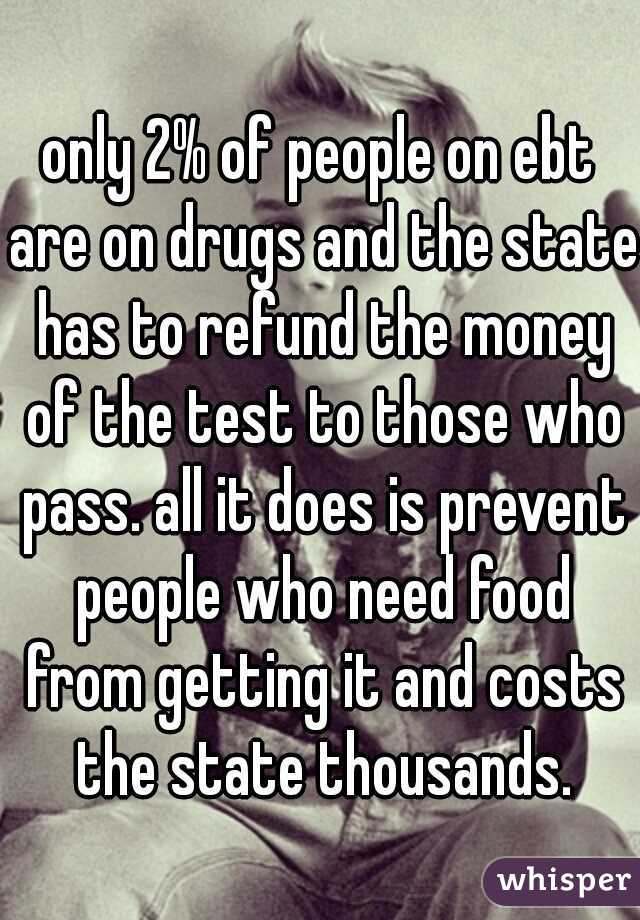 only 2% of people on ebt are on drugs and the state has to refund the money of the test to those who pass. all it does is prevent people who need food from getting it and costs the state thousands.