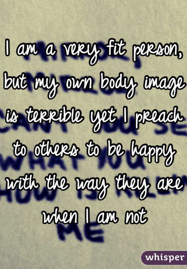I am a very fit person, but my own body image is terrible yet I preach to others to be happy with the way they are when I am not
