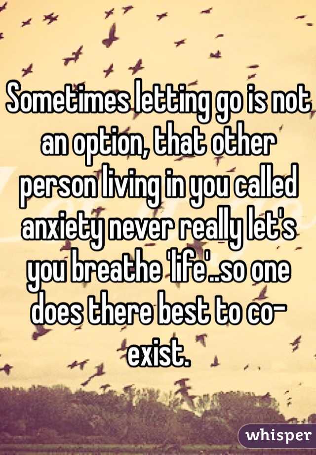 Sometimes letting go is not an option, that other person living in you called anxiety never really let's you breathe 'life'..so one does there best to co-exist.