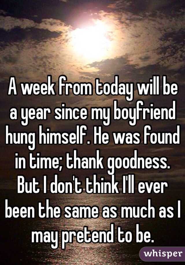 A week from today will be a year since my boyfriend hung himself. He was found in time; thank goodness. But I don't think I'll ever been the same as much as I may pretend to be. 