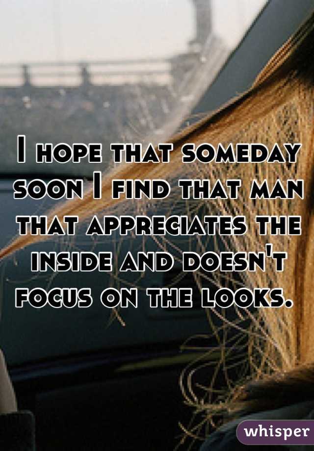 I hope that someday soon I find that man that appreciates the inside and doesn't focus on the looks. 