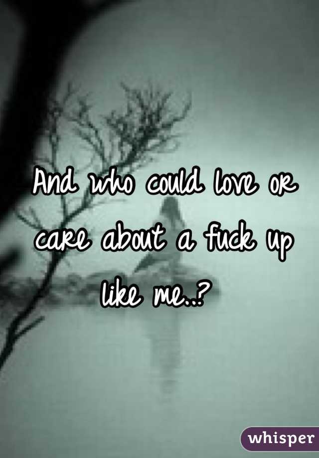 And who could love or care about a fuck up like me..? 