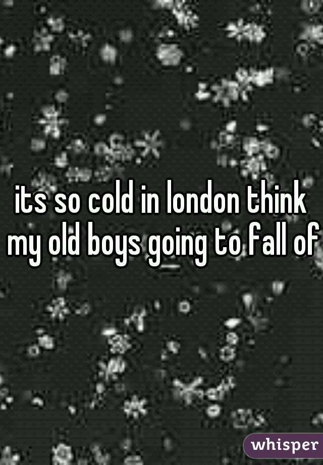 its so cold in london think my old boys going to fall off