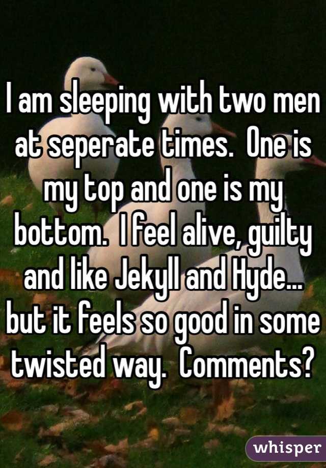 I am sleeping with two men at seperate times.  One is my top and one is my bottom.  I feel alive, guilty and like Jekyll and Hyde... but it feels so good in some twisted way.  Comments?