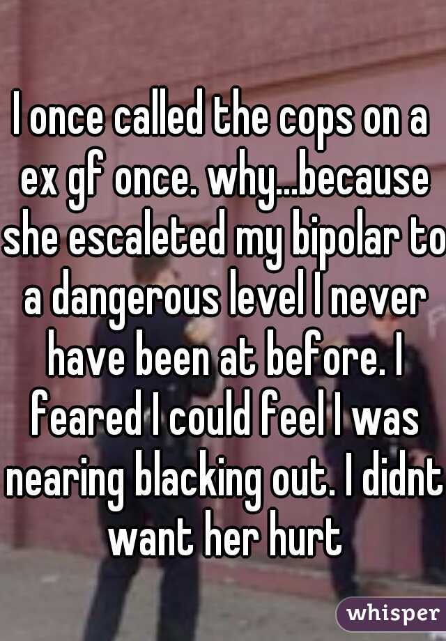 I once called the cops on a ex gf once. why...because she escaleted my bipolar to a dangerous level I never have been at before. I feared I could feel I was nearing blacking out. I didnt want her hurt