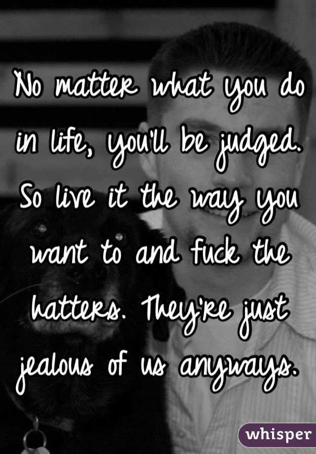 No matter what you do in life, you'll be judged. So live it the way you want to and fuck the hatters. They're just jealous of us anyways.