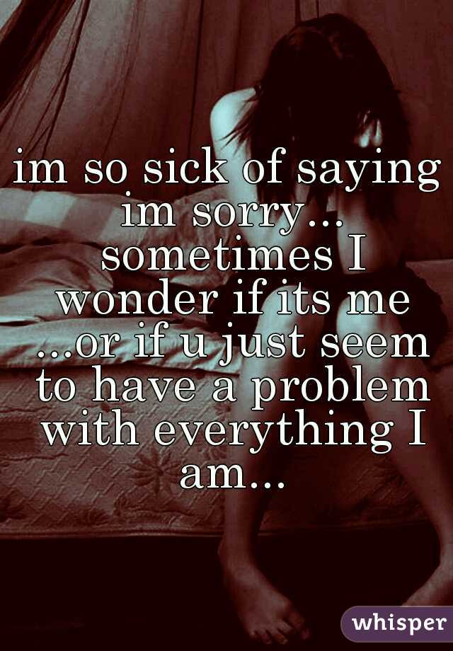 im so sick of saying im sorry... sometimes I wonder if its me ...or if u just seem to have a problem with everything I am...