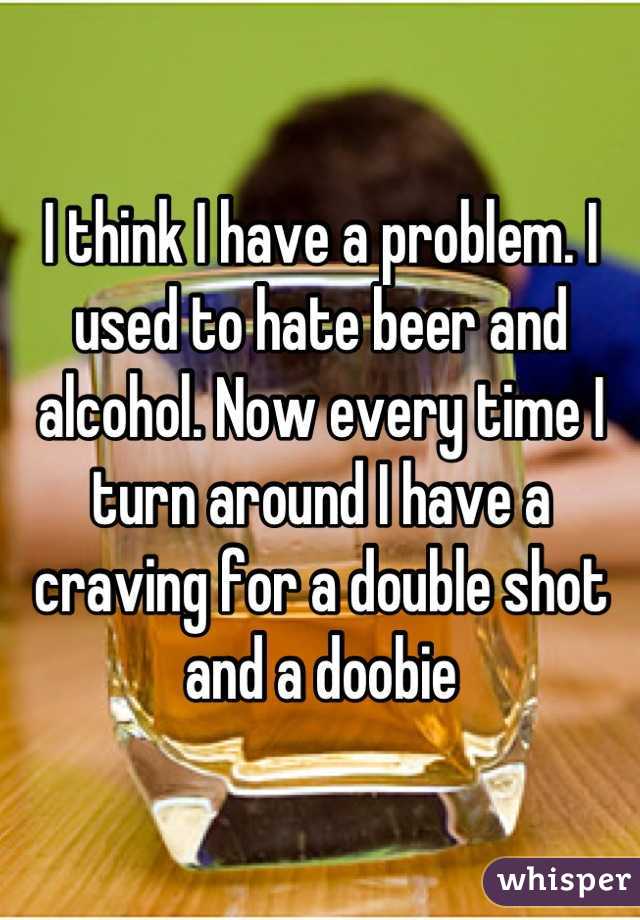 I think I have a problem. I used to hate beer and alcohol. Now every time I turn around I have a craving for a double shot and a doobie