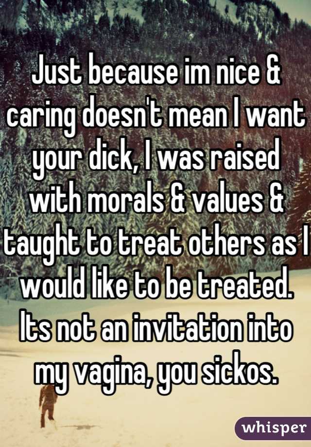 Just because im nice & caring doesn't mean I want your dick, I was raised with morals & values & taught to treat others as I would like to be treated. Its not an invitation into my vagina, you sickos.