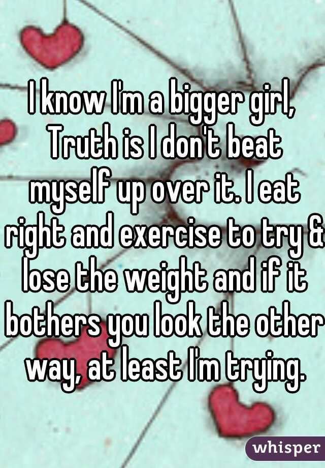 I know I'm a bigger girl, Truth is I don't beat myself up over it. I eat right and exercise to try & lose the weight and if it bothers you look the other way, at least I'm trying.