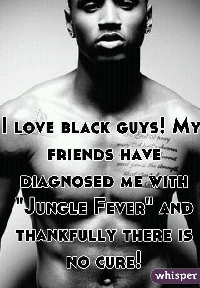 I love black guys! My friends have diagnosed me with "Jungle Fever" and thankfully there is no cure!