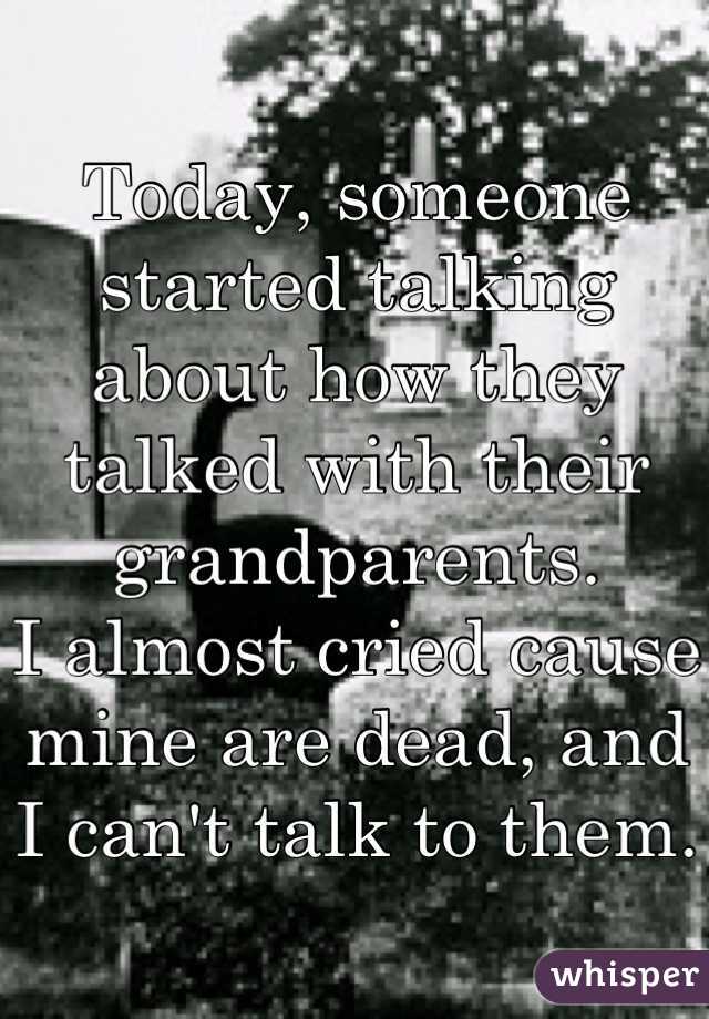 Today, someone started talking about how they talked with their grandparents.
I almost cried cause mine are dead, and I can't talk to them.