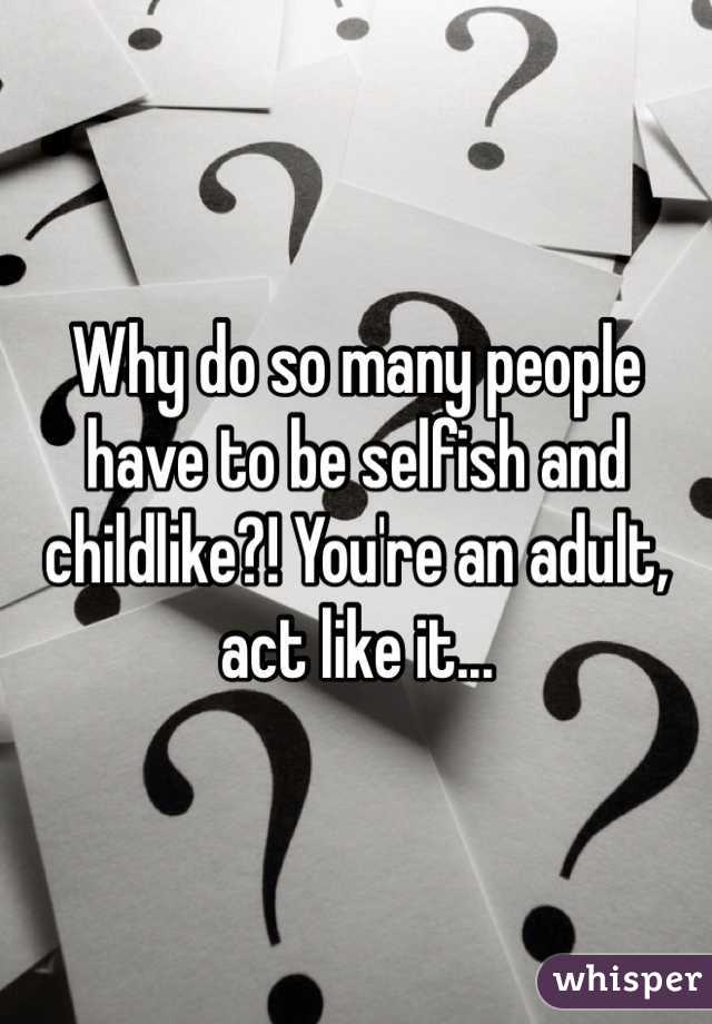Why do so many people have to be selfish and childlike?! You're an adult, act like it...