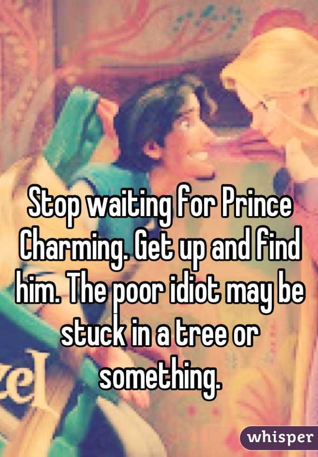 Stop waiting for Prince Charming. Get up and find him. The poor idiot may be stuck in a tree or something.