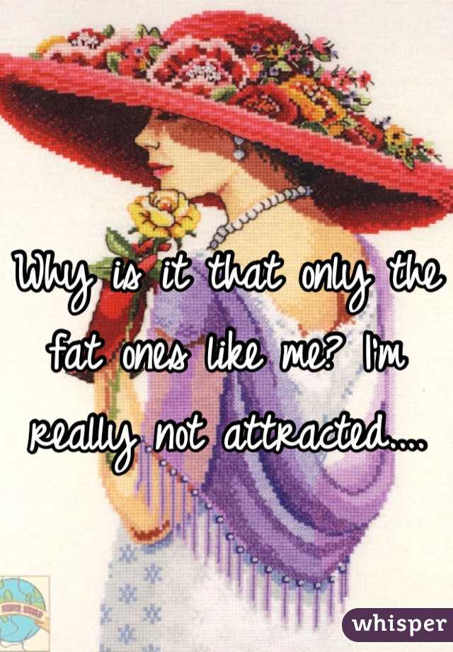 Why is it that only the fat ones like me? I'm really not attracted....