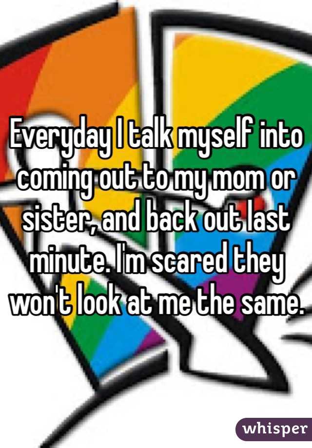 Everyday I talk myself into coming out to my mom or sister, and back out last minute. I'm scared they won't look at me the same. 