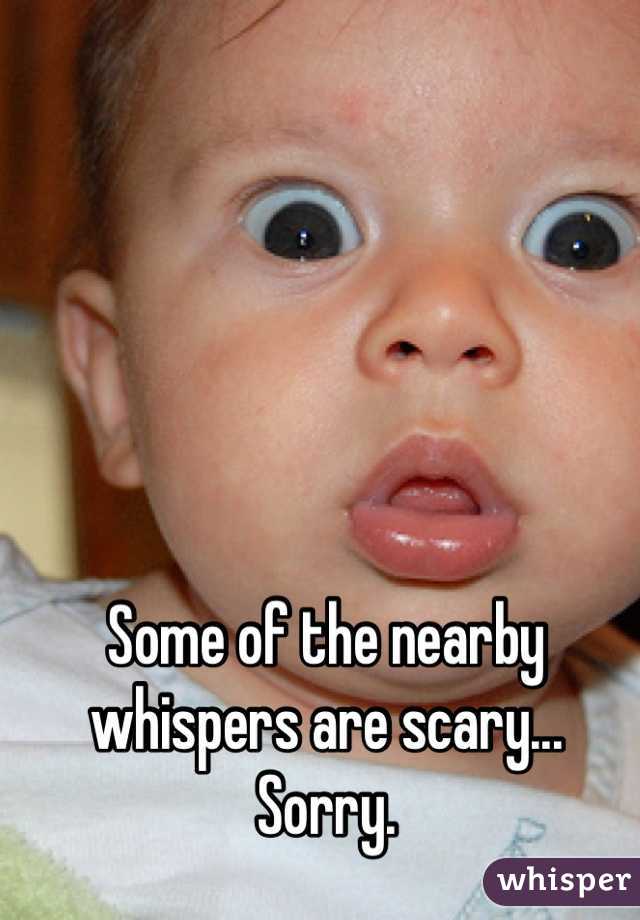 Some of the nearby whispers are scary... Sorry.