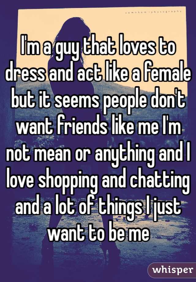 I'm a guy that loves to dress and act like a female but it seems people don't want friends like me I'm not mean or anything and I love shopping and chatting and a lot of things I just want to be me