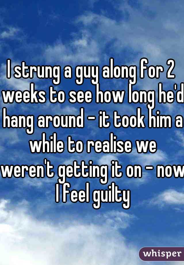 I strung a guy along for 2 weeks to see how long he'd hang around - it took him a while to realise we weren't getting it on - now I feel guilty