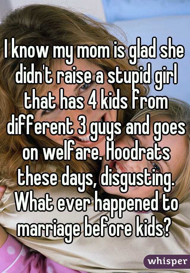 I know my mom is glad she didn't raise a stupid girl that has 4 kids from different 3 guys and goes on welfare. Hoodrats these days, disgusting. What ever happened to marriage before kids? 