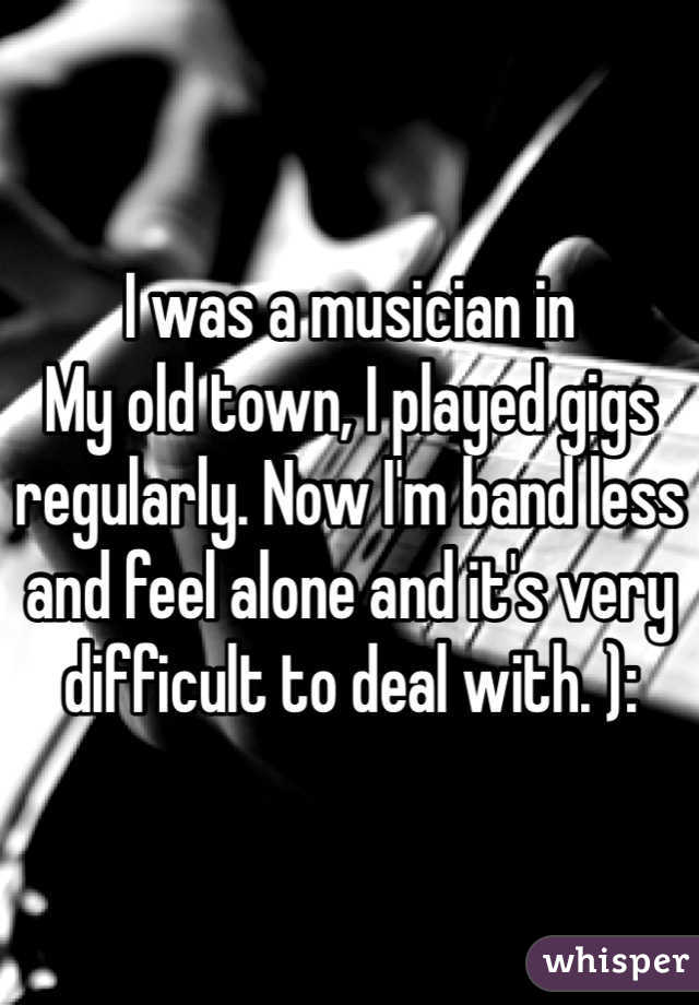 I was a musician in
My old town, I played gigs regularly. Now I'm band less and feel alone and it's very difficult to deal with. ):