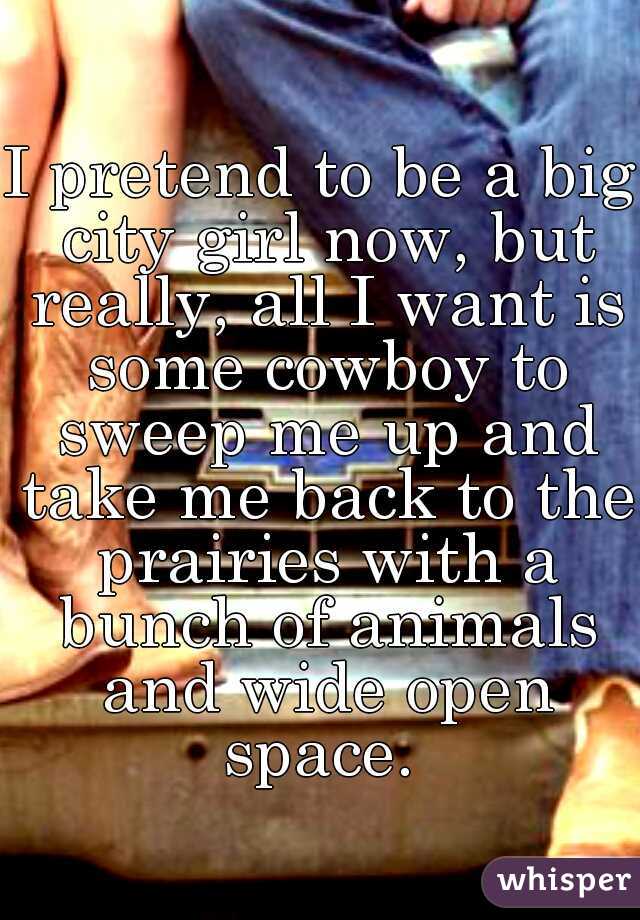 I pretend to be a big city girl now, but really, all I want is some cowboy to sweep me up and take me back to the prairies with a bunch of animals and wide open space. 