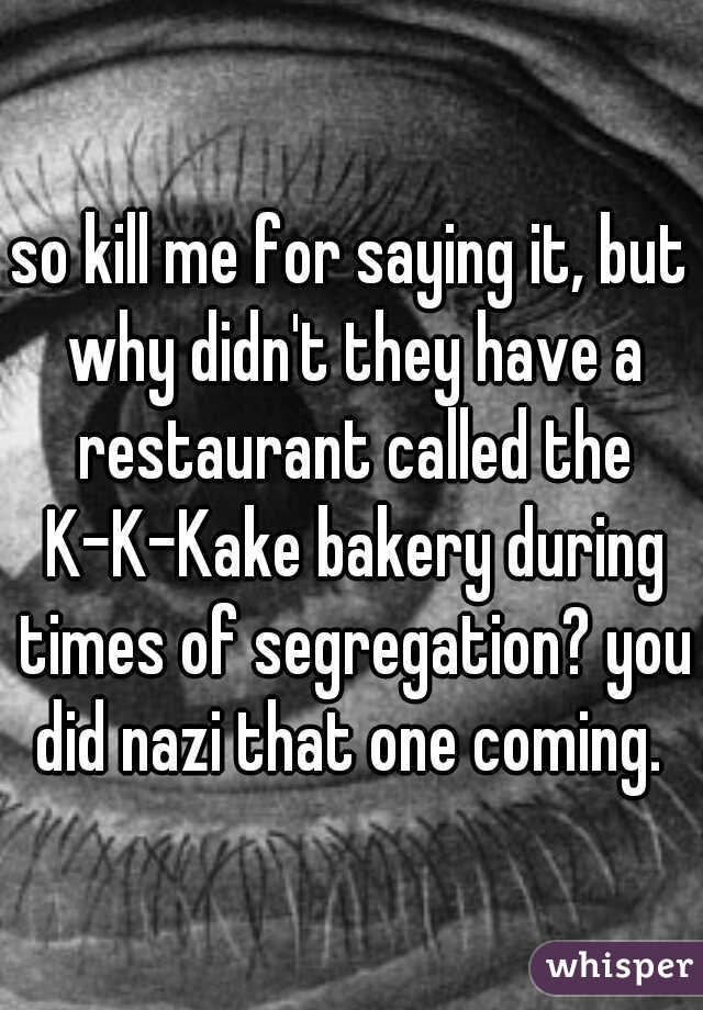 so kill me for saying it, but why didn't they have a restaurant called the K-K-Kake bakery during times of segregation? you did nazi that one coming. 