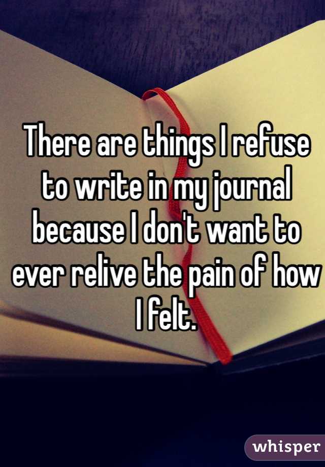 There are things I refuse to write in my journal because I don't want to ever relive the pain of how I felt. 