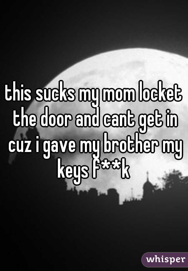 this sucks my mom locket the door and cant get in cuz i gave my brother my keys f**k 